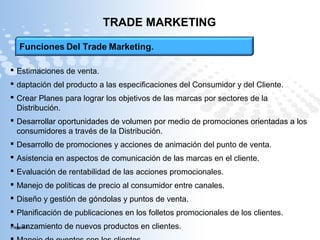 Page  4
TRADE MARKETING
 Estimaciones de venta.
 daptación del producto a las especificaciones del Consumidor y del Cliente.
 Crear Planes para lograr los objetivos de las marcas por sectores de la
Distribución.
 Desarrollar oportunidades de volumen por medio de promociones orientadas a los
consumidores a través de la Distribución.
 Desarrollo de promociones y acciones de animación del punto de venta.
 Asistencia en aspectos de comunicación de las marcas en el cliente.
 Evaluación de rentabilidad de las acciones promocionales.
 Manejo de políticas de precio al consumidor entre canales.
 Diseño y gestión de góndolas y puntos de venta.
 Planificación de publicaciones en los folletos promocionales de los clientes.
 Lanzamiento de nuevos productos en clientes.
 