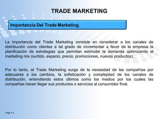 Page  5
TRADE MARKETING
La importancia del Trade Marketing consiste en considerar a los canales de
distribución como clientes a tal grado de incrementar a favor de la empresa la
planificación de estrategias que permitan estimular la demanda optimizando el
marketing mix (surtido, espacio, precio, promociones, nuevos productos).
Por lo tanto, el Trade Marketing surge de la necesidad de las compañías por
adecuarse a los cambios, la sofisticación y complejidad de los canales de
distribución, entendiendo estos últimos como los medios por los cuales las
compañías hacen llegar sus productos o servicios al consumidor final.
 