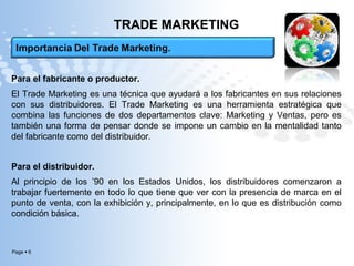 Page  6
TRADE MARKETING
Para el fabricante o productor.
El Trade Marketing es una técnica que ayudará a los fabricantes en sus relaciones
con sus distribuidores. El Trade Marketing es una herramienta estratégica que
combina las funciones de dos departamentos clave: Marketing y Ventas, pero es
también una forma de pensar donde se impone un cambio en la mentalidad tanto
del fabricante como del distribuidor.
Para el distribuidor.
Al principio de los ’90 en los Estados Unidos, los distribuidores comenzaron a
trabajar fuertemente en todo lo que tiene que ver con la presencia de marca en el
punto de venta, con la exhibición y, principalmente, en lo que es distribución como
condición básica.
 