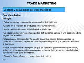 Page  7
TRADE MARKETING
Para el productor:
Ventajas:
Existe armonía y buenas relaciones con los distribuidores.
Mejora en la rotación de productos en el punto de venta.
Mayor penetración en el mercado de los productos.
La situación de dominio de los grandes distribuidores cambia a una oportunidad de
negocio para ambos.
El distribuidor comparte la información disponible acerca del consumidor y/o
comprador, dado esto se pueden diseñar planes conjuntos que permitan estimular
la demanda.
Mejor Alineamiento Estratégico, ya que las personas (dentro de la organización)
trabajaran por un propósito en común por lo que se forjaran metas más definidas y
cursos de acción para alcanzarlas.
Situación Ganar-Ganar con respecto al distribuidor.
 