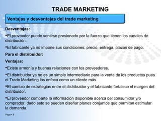 Page  8
TRADE MARKETING
Desventajas:
El proveedor puede sentirse presionado por la fuerza que tienen los canales de
distribución.
El fabricante ya no impone sus condiciones: precio, entrega, plazos de pago.
Para el distribuidor:
Ventajas:
Existe armonía y buenas relaciones con los proveedores.
El distribuidor ya no es un simple intermediario para la venta de los productos pues
el Trade Marketing los enfoca como un cliente más.
El cambio de estrategias entre el distribuidor y el fabricante fortalece el margen del
distribuidor.
El proveedor comparte la información disponible acerca del consumidor y/o
comprador, dado esto se pueden diseñar planes conjuntos que permitan estimular
la demanda.
 