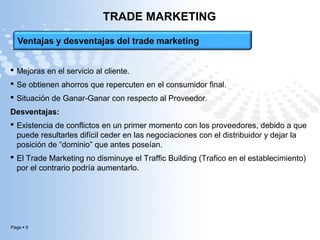 Page  9
TRADE MARKETING
 Mejoras en el servicio al cliente.
 Se obtienen ahorros que repercuten en el consumidor final.
 Situación de Ganar-Ganar con respecto al Proveedor.
Desventajas:
 Existencia de conflictos en un primer momento con los proveedores, debido a que
puede resultarles difícil ceder en las negociaciones con el distribuidor y dejar la
posición de “dominio” que antes poseían.
 El Trade Marketing no disminuye el Traffic Building (Trafico en el establecimiento)
por el contrario podría aumentarlo.
 