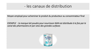 - les canaux de distribution
Moyen employé pour acheminer le produit du producteur au consommateur final
EXEMPLE : la marque lait poudre pour nourrisson NAN est distribuée à la fois par le
canal des pharmaciens et par celui des grandes surfaces
 
