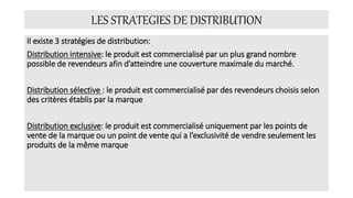 LES STRATEGIES DE DISTRIBUTION
Il existe 3 stratégies de distribution:
Distribution intensive: le produit est commercialisé par un plus grand nombre
possible de revendeurs afin d’atteindre une couverture maximale du marché.
Distribution sélective : le produit est commercialisé par des revendeurs choisis selon
des critères établis par la marque
Distribution exclusive: le produit est commercialisé uniquement par les points de
vente de la marque ou un point de vente qui a l’exclusivité de vendre seulement les
produits de la même marque
 