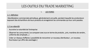 LES OUTILS DU TRADE MARKETING
I. LES FOIRES
1.1 Définition
Manifestation commerciale périodique, généralement annuelle, pendant laquelle les producteurs
exposent des échantillons de leurs produits et enregistrent les commandes qui leur sont passées.
1.2 Les objectifs
- Accroitre la notoriété de l’entreprise
- Observer les concurrents ( se comparer avec eux en terme de produits , prix, manières de vendre ,
uniforme des employés…)
- Créer un réseaux d’affaires ( possibilité de rencontrer un nouveau distributeur , un nouveau
fournisseur qui offre des avantages )
 