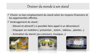 Drainer du monde à son stand
 Choisir un bon emplacement du stand selon les moyens financiers et
les opportunités offertes.
 Aménagement du stand :
- Décoré et attractif ( si possible faire appel à un décorateur)
- S’équiper en mobiliers ( présentoir , totem , tableau , plantes…)
- Animation du stand ( jeu-concours, musique…)
 