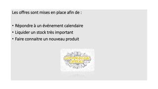 Les offres sont mises en place afin de :
• Répondre à un événement calendaire
• Liquider un stock très important
• Faire connaitre un nouveau produit
 