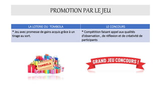 PROMOTION PAR LE JEU
LA LOTERIE OU TOMBOLA LE CONCOURS
* Jeu avec promesse de gains acquis grâce à un
tirage au sort.
* Compétition faisant appel aux qualités
d’observation , de réflexion et de créativité de
participants
 
