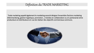Définition du TRADE MARKETING
Trade marketing appelé également le marketing associé désigne l’ensemble d’actions marketing
(Merchandising, gestion logistique, promotion…) menées en collaboration ou en partenariat entre
producteurs et distributeurs en vue de réaliser des objectifs commerciaux communs.
 