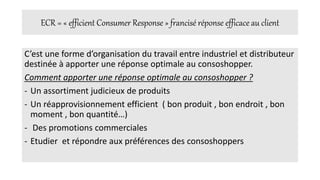 ECR = « efficient Consumer Response » francisé réponse efficace au client
C’est une forme d’organisation du travail entre industriel et distributeur
destinée à apporter une réponse optimale au consoshopper.
Comment apporter une réponse optimale au consoshopper ?
- Un assortiment judicieux de produits
- Un réapprovisionnement efficient ( bon produit , bon endroit , bon
moment , bon quantité…)
- Des promotions commerciales
- Etudier et répondre aux préférences des consoshoppers
 