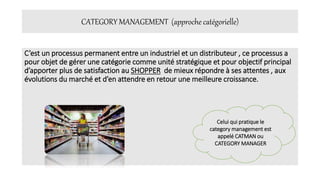 CATEGORY MANAGEMENT (approche catégorielle)
C’est un processus permanent entre un industriel et un distributeur , ce processus a
pour objet de gérer une catégorie comme unité stratégique et pour objectif principal
d’apporter plus de satisfaction au SHOPPER de mieux répondre à ses attentes , aux
évolutions du marché et d’en attendre en retour une meilleure croissance.
Celui qui pratique le
category management est
appelé CATMAN ou
CATEGORY MANAGER
 
