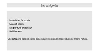 Les catégories
- Les articles de sports
- Soins et beauté
- Les produits artisanaux
- Habillements
Une catégorie est une classe dans laquelle on range des produits de même nature.
 