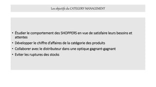 Les objectifs du CATEGORY MANAGEMENT
• Étudier le comportement des SHOPPERS en vue de satisfaire leurs besoins et
attentes
• Développer le chiffre d’affaires de la catégorie des produits
• Collaborer avec le distributeur dans une optique gagnant-gagnant
• Eviter les ruptures des stocks
 