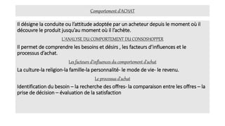 Comportement d’ACHAT
Il désigne la conduite ou l’attitude adoptée par un acheteur depuis le moment où il
découvre le produit jusqu’au moment où il l’achète.
L’ANALYSE DU COMPORTEMENT DU CONSOSHOPPER
Il permet de comprendre les besoins et désirs , les facteurs d’influences et le
processus d’achat.
Les facteurs d’influences du comportement d’achat
La culture-la religion-la famille-la personnalité- le mode de vie- le revenu.
Le processus d’achat
Identification du besoin – la recherche des offres- la comparaison entre les offres – la
prise de décision – évaluation de la satisfaction
 