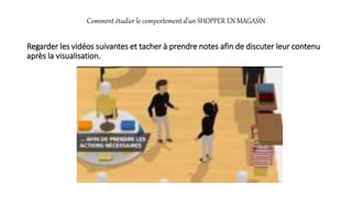 Comment étudier le comportement d’un SHOPPER EN MAGASIN
Regarder les vidéos suivantes et tacher à prendre notes afin de discuter leur contenu
après la visualisation.
 