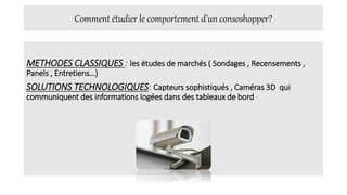 Comment étudier le comportement d’un consoshopper?
METHODES CLASSIQUES : les études de marchés ( Sondages , Recensements ,
Panels , Entretiens…)
SOLUTIONS TECHNOLOGIQUES: Capteurs sophistiqués , Caméras 3D qui
communiquent des informations logées dans des tableaux de bord
 