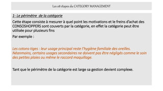 Les 08 étapes du CATEGORY MANAGEMENT
1- Le périmètre de la catégorie
Cette étape consiste à mesurer à quel point les motivations et le freins d’achat des
CONSOSHOPPERS sont couverts par la catégorie, en effet la catégorie peut être
utilisée pour plusieurs fins
Par exemple :
Les cotons-tiges : leur usage principal reste l’hygiène familiale des oreilles.
Néanmoins, certains usages secondaires ne doivent pas être négligés comme le soin
des petites plaies ou même le raccord maquillage.
Tant que le périmètre de la catégorie est large sa gestion devient complexe.
 