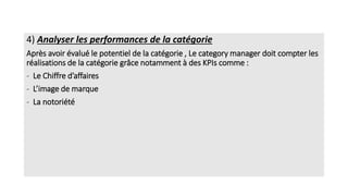 4) Analyser les performances de la catégorie
Après avoir évalué le potentiel de la catégorie , Le category manager doit compter les
réalisations de la catégorie grâce notamment à des KPIs comme :
- Le Chiffre d’affaires
- L’image de marque
- La notoriété
 