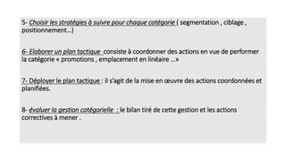 5- Choisir les stratégies à suivre pour chaque catégorie ( segmentation , ciblage ,
positionnement…)
6- Elaborer un plan tactique consiste à coordonner des actions en vue de performer
la catégorie « promotions , emplacement en linéaire …»
7- Déployer le plan tactique : il s’agit de la mise en œuvre des actions coordonnées et
planifiées.
8- évaluer la gestion catégorielle : le bilan tiré de cette gestion et les actions
correctives à mener .
 