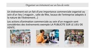 Organiser un événement sur un lieu de vente
Un évènement est un fait d’une importance commerciale organisé au
sein d’un lieu ( magasin , salle de fête, locaux de l’entreprise adaptés à
la nature de l’événement…)
Les actions d’animation commerciale au sein d’un magasin sont
considérées des événements exemple LA PUBLICITE SUR LE LIEU DE
VENTE.
 