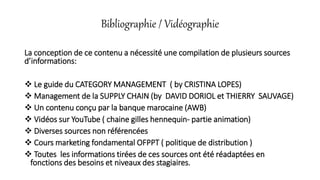Bibliographie / Vidéographie
La conception de ce contenu a nécessité une compilation de plusieurs sources
d’informations:
 Le guide du CATEGORY MANAGEMENT ( by CRISTINA LOPES)
 Management de la SUPPLY CHAIN (by DAVID DORIOL et THIERRY SAUVAGE)
 Un contenu conçu par la banque marocaine (AWB)
 Vidéos sur YouTube ( chaine gilles hennequin- partie animation)
 Diverses sources non référencées
 Cours marketing fondamental OFPPT ( politique de distribution )
 Toutes les informations tirées de ces sources ont été réadaptées en
fonctions des besoins et niveaux des stagiaires.
 