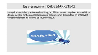 En présence du TRADE MARKETING
Les opérations telles que le merchandising, le référencement , le prix et les conditions
de paiement se font en concertation entre producteur et distributeur en préservant
consensuellement les intérêts de tout un chacun.
 
