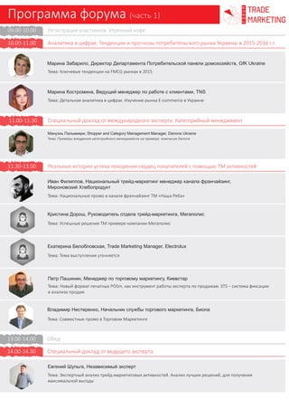 Программа форума (часть 1)
trade
marketing
FORUM
Регистрация участников. Утренний кофе
Тенденции и прогнозы потребительского рынка Украины в 2015-2016 г.г.
Специальный доклад от международного эксперта. Категорийный менеджмент
Реальные истории успеха покорения сердец покупателей с помощью ТМ активностей
Обед
Специальный доклад от ведущего эксперта
09.00-10.00
10.00-11.00
11.00-11.30
11.30-14.30
14.30-15.00
13.00-14.00
Марина Забарило, Директор Департамента Потребительской панели домохозяйств,
GfK Ukraine
Тема: Ключевые тенденции на FMCG рынках в 2015
Марина Костромина, Ведущий менеджер по работе с клиентами, TNS
Тема: Детальная аналитика в цифрах. Изучение рынка E-commerce в Украине
Мануэль Пальмиери, Shopper and Category Management Manager, Danone Ukraine
Тема: Примеры внедрения категорийного менеджмента на примере компании Danone
Иван Филиппов, Национальный трейд-маркетинг менеджер канала франчайзинг,
Мироновский Хлебопродукт
Тема: Национальные промо в канале франчайзинг ТМ «Наша Ряба»
Кристина Дорош, Национальный менеджер по торговому маркетингу,
Украинская дистрибуционная компания
Тема: Успешные решения ТМ примере компании Мегаполис
Петр Пашинин, Менеджер по торговому маркетингу, Киевстар
Тема: Новый формат печатных POSm, как инструмент работы эксперта по продажам
Владимир Нестеренко, Начальник службы торгового маркетинга, Биола
Тема: Совместные промо в Торговом Маркетинге
Евгений Шульга, Независимый эксперт
Тема: Экспертный анализ трейд-маркетиговых активностей. Анализ лучших решений,
для получения максимальной выгоды
- Проведение промо национального масштаба в рознице без систем учета продаж
- Оптимальная механика
- Решения для контроля механики и учета материалов
- Инновации в трейд-маркетинге. Создание «эмоционального центра» в ТТ
- Что такое «эмоциональный центр» и для чего он нужен?
- Цель инноваций и практические решения
- STS – система фиксации и анализа продаж
- Экологический тренд в торговом маркетинге-как инструмент влияния на покупателя
- Совместные акции производителей. Мотивировать к покупке и давать дополнительную
ценность. Новое за прошедший год
Надежда Бокарева, Менеджер торгового маркетинга, ОЛИМП
Тема: Кросс-категорийные промо
- Результаты проведенного кросс-категорийного промо
- Особенности кросс-категорийного промо
- Переход от пробной покупки к лояльному потребителю
Совместный доклад14.00-14.30
- Как изменилась финансовая ситуация украинцев, их потребительские настроения?
- Какие статьи расходов в первую очередь подпадают под статьи экономии?
- Изменились ли предпочтения по offline-точкам продаж?
- Какие барьеры для онлайн-покупок?
- Какие товары предпочитают покупать оффлайн, а какие – онлайн?
- Насколько сильны бренды на рынке e-commerce: основные показатели?
- Кто целевая аудитория? Как планировать коммуникацию с целевой?
 