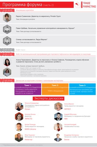 Программа форума (часть 2)
trade
marketing
FORUM
Инновации в ритейле15.00-16.00
Георгий Ахаладзе, Руководитель программы лояльности, Ритейл Групп
Тема: Возможности программы лояльности для увеличения доли бренда
Кофе-пауза
Дискуссия за круглыми столами с ключевыми экспертами
Кейсы по мотивационным программам для торгового персонала и
менеджеров по закупкам
16.00-16.30
17.30-19.00
16.30-17.30
Вера Евдокимова, Директор по маркетингу, ЭКО-Маркет
Тема: Инновационный подход в программе лояльности
Алена Герасименко, Директор по персоналу и Оксана Сафоник, Руководитель отдела
обучения и развития персонала, Стиль Д (Сеть магазинов «proStor»)
Тема: Знания, которые приносят прибыль
Татьяна Комарькова
Руководитель отдела
категорийного менеджмента
Космо
Наталия Резник
Директор
IMPACTO
Артем Полищук
Трейд-маркетинг менеджер
MARS Ukraine
Петр Пашинин
Менеджер по торговому
маркетингу
Киевстар
Алена Верник
Трейд-маркетинг менеджер
КЕРНЕЛ
Андрей Яблочков
Менеджер по продвижению
брендов
АВК
Наталия Колодий
Независимый эксперт
Владимир Нестренко
Начальник службы торгового
маркетинга
Биола
- Бюджет в 500 $- рост продаж на 30%
- Системное обучение продукту в компании; Разнообразие методов и форм, ориентированных на результат
- Привлечение поставщиков в программу обучения; Совместное обучение, ориентированное на успех
- Мотивация лучших
- Комплексная продажа- успех и признание
- Лояльный покупатель = постоянный покупатель
Круглый стол 1:
Инновации в трейд-маркетинге.
Мерчендайзинг в деталях, от
разработки до внедрения
POSM и оборудование
Мотивационные программы для:
торговых сетей, торговых агентов
и сетей
Круглый стол 2: Круглый стол 3:
Екатерина Белобловская, Руководитель отдела рекламы и маркетинга, Electrolux
Тема: Мотивационная программа: построение долгосрочных отношений или разочарование
- Нужны ли мотивационные программы для продаж? Чего стоит и не стоит ждать в результате?
- Маленькие секреты большого успеха – практические наработки
- Провести мотивационную программу или опустить цену?
Иван Филиппов
Национальный ТМ менеджер
канала франчайзинг
Мироновский Хлебопродукт
- Сколько стоит увеличенный товарооборот в акциях с повышенными отчислениями
бонусов покупателям?
- Как правильно выбрать товарные позиции, что бы получить максимальную
эффективность промо?
- Удачные и неудачные размещения на примере программы Бумеранг
(возвращаем 50% стоимости).
- Дополнительный пакет предложений: таргетированные рассылки, опросы,
вывод новинок на рынок. Кому стоит участвовать, а кому нет
Вопросы к обсуждению:
Антикризисные новации в трейд-маркетинге
Мерчендайзинг как способ дополнительного
заработка, кросс-мерчендайзинг
Мерчендайзинг как выделенная структура
Оптимизация оснонвых статей затрат по
мерчендайзингу
Вопросы к обсуждению: Вопросы к обсуждению:
WOW-эффект от ПОСМ и оборудования.
Примеры. Обсуждение
Другая сторона медали. В связи с экономией
бюджетов- пули оптимизации по ПОСМ и
оборудованию. Материалы, производство,
поставщики...
Размещение оборудования в супермаркетах.
Стоимость vs результата. Стоит-ли овчинка
выделки?
Эффективность ПОСМ как таковых. Нужны-ли
они как таковые? Результаты исследований
Вопросы согласовываются
 