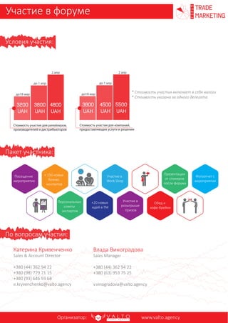 * Стоимость участия включает в себя налоги
* Стоимость указана за одного делегата
По вопросам участия:
Катерина Кривенченко
Sales & Account Director
+380 (98) 779 71 15
+380 (93) 646 93 68
e.kryvenchenko@valto.agency
Александр Петухов
Head of Special Projects
+380 (63) 256 75 80
a.pyetukhov@valto.agency
Условия участия:
Презентации
от спикеров
после форума
Персональные
советы
экспертов
Обед и
кофе-брейки
Участие в
розыгрыше
призов
Фотоотчет с
мероприятия
3800
UAH
4800
UAH
до18 мар
до 1 апр
2 апр
Стоимость участия для ритейлеров,
производителей и дистрибьюторов
Стоимость участия для компаний,
предоставляющих услуги и решения
Участие в форуме trade
marketing
FORUM
Пакет участника:
+ 150 новых
бизнес
контактов
+20 новых
идей в ТМ
Участие в
Work Shop
Посещение
мероприятия
Организатор: www.valto.agency
4500
UAH
5500
UAH
до 1 апр
2 апр
3200
UAH
до18 мар
3800
UAH
 