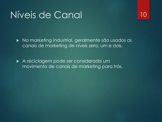 Níveis de Canal                                          10


    No marketing industrial, geralmente são usados os
     canais de marketing de níveis zero, um e dois.


    A reciclagem pode ser considerada um
     movimento de canais de marketing para trás.
 