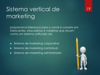 Sistema vertical de                                 19

marketing
 proporciona liderança para o canal e consiste em
 fabricantes, atacadistas e varejistas que atuam
 como um sistema unificado de:


    Sistema de marketing corporativo
    Sistema de marketing contratual
    Sistema de marketing administrado
 