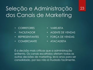Seleção e Administração                              23

dos Canais de Marketing

   •   CORRETORES          •   VAREJISTA
   •   FACILITADOR         •   AGENTE DE VENDAS
   •   REPRESENTANTES      •   FORÇA DE VENDAS
   •   COMERCIANTE         •   ATACADISTA


  É a decisão mais criticas que a administração
  enfrenta. Os canais escolhidos afetam todas as
  outras decisões de marketing, leva anos para ser
  consolidado, por isso não é mudado facilmente.
 