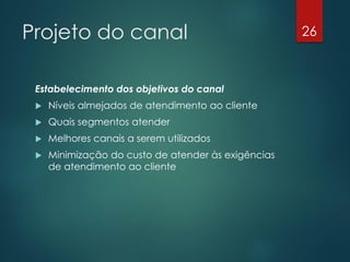 Projeto do canal                                     26



 Estabelecimento dos objetivos do canal
    Níveis almejados de atendimento ao cliente
    Quais segmentos atender
    Melhores canais a serem utilizados
    Minimização do custo de atender às exigências
     de atendimento ao cliente
 