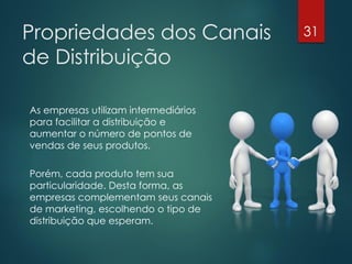 Propriedades dos Canais               31

de Distribuição

As empresas utilizam intermediários
para facilitar a distribuição e
aumentar o número de pontos de
vendas de seus produtos.

Porém, cada produto tem sua
particularidade. Desta forma, as
empresas complementam seus canais
de marketing, escolhendo o tipo de
distribuição que esperam.
 