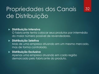Propriedades dos Canais                                  32

de Distribuição

   Distribuição Intensiva
    O fabricante tenta colocar seus produtos por intermédio
    do maior número possível de revendedores.
   Distribuição Seletiva
    Mais de uma empresa atuando em um mesmo mercado,
    mas de forma controlada.
   Distribuição Exclusiva
    Apenas uma empresa atuando em cada região
    demarcada pelo fabricante do produto.
 