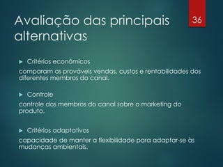 Avaliação das principais                              36

alternativas
   Critérios econômicos
comparam as prováveis vendas, custos e rentabilidades dos
diferentes membros do canal.

   Controle
controle dos membros do canal sobre o marketing do
produto.


   Critérios adaptativos
capacidade de manter a flexibilidade para adaptar-se às
mudanças ambientais.
 