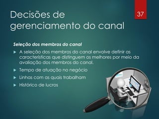 Decisões de                                              37

gerenciamento do canal
Seleção dos membros do canal
   A seleção dos membros do canal envolve definir as
    características que distinguem os melhores por meio da
    avaliação dos membros do canal.
   Tempo de atuação no negócio
   Linhas com as quais trabalham
   Histórico de lucros
 
