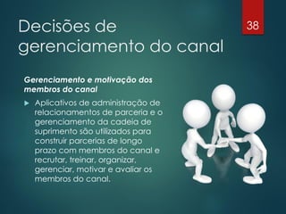Decisões de                           38

gerenciamento do canal
Gerenciamento e motivação dos
membros do canal
   Aplicativos de administração de
    relacionamentos de parceria e o
    gerenciamento da cadeia de
    suprimento são utilizados para
    construir parcerias de longo
    prazo com membros do canal e
    recrutar, treinar, organizar,
    gerenciar, motivar e avaliar os
    membros do canal.
 