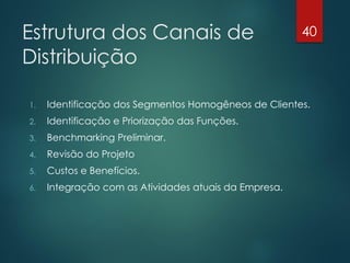 Estrutura dos Canais de                                40

Distribuição

1.   Identificação dos Segmentos Homogêneos de Clientes.
2.   Identificação e Priorização das Funções.
3.   Benchmarking Preliminar.
4.   Revisão do Projeto
5.   Custos e Benefícios.
6.   Integração com as Atividades atuais da Empresa.
 