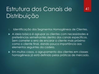 Estrutura dos Canais de                                  41

Distribuição

1.   Identificação dos Segmentos Homogêneos de Clientes.
    A ideia básica é agrupar os clientes com necessidades e
     preferências semelhantes dentro dos canais específicos.
     Sem cometer o erro de encarar o cliente mais próximo
     como o cliente final, dando pouca importância aos
     elementos seguintes da cadeia.
    Em muitos casos, o agrupamento dos clientes em classes
     homogêneas já está definido pelas práticas de mercado.
 