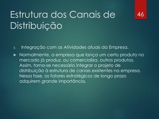 Estrutura dos Canais de                                   46

Distribuição

6.   Integração com as Atividades atuais da Empresa.
    Normalmente, a empresa que lança um certo produto no
     mercado já produz, ou comercializa, outros produtos.
     Assim, torna-se necessário integrar o projeto de
     distribuição à estrutura de canais existentes na empresa.
     Nessa fase, os fatores estratégicos de longo prazo
     adquirem grande importância.
 