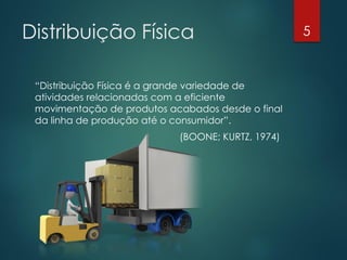 Distribuição Física                                5


 “Distribuição Física é a grande variedade de
 atividades relacionadas com a eficiente
 movimentação de produtos acabados desde o final
 da linha de produção até o consumidor”.
                            (BOONE; KURTZ, 1974)
 