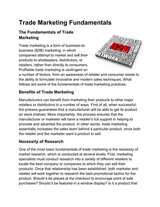 Trade Marketing Fundamentals
The Fundamentals of Trade
Marketing
Trade marketing is a form of business-to-
business (B2B) marketing, in which
companies attempt to market and sell their
products to wholesalers, distributors, or
retailers, rather than directly to consumers.
Profitable trade marketing is contingent on
a number of factors, from an awareness of retailer and consumer needs to
the ability to formulate innovative and modern sales techniques. What
follows are some of the fundamentals of trade marketing practices.

Benefits of Trade Marketing
Manufacturers can benefit from marketing their products to other major
retailers or distributors in a number of ways. First of all, when successful,
the process guarantees that a manufacturer will be able to get its product
on store shelves. More importantly, the process ensures that the
manufacturer or marketer will have a retailer’s full support in helping to
promote and advertise the product. In other words, trade marketing
essentially increases the sales team behind a particular product, since both
the retailer and the marketer want a product to sell.

Necessity of Research
One of the most basic fundamentals of trade marketing is the necessity of
market research, which is conducted at several levels. First, marketing
specialists must conduct research into a variety of different retailers to
locate the best company or companies to which they can sell their
products. Once that relationship has been established, both marketer and
retailer will work together to research the best promotional tactics for the
product. Should it be placed at the checkout to encourage point of sale
purchases? Should it be featured in a window display? Is it a product that
 