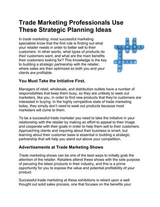 Trade Marketing Professionals Use
These Strategic Planning Ideas
In trade marketing, most successful marketing
specialists know that the first rule is finding out what
your retailer needs in order to better sell to their
customers. In other words, what types of products do
their customers want, and what are the main benefits
their customers looking for? This knowledge is the key
to building a strategic partnership with the retailer,
where sales are then optimized so both you and your
clients are profitable.

You Must Take the Initiative First.
Managers of retail, wholesale, and distribution outlets have a number of
responsibilities that keep them busy, so they are unlikely to seek out
marketers, like you, in order to find new products that they’re customers are
interested in buying. In the highly competitive state of trade marketing
today, they simply don’t need to seek out products because most
marketers will come to them.

To be a successful trade marketer you need to take the initiative in your
relationship with the retailer by making an effort to appeal to their image
and cooperate with their goals in order to help them sell to their customers.
Approaching clients and inquiring about their business is smart, but
learning about their customer base is essential in building a strategic
partnership that will help you stand out above your competition.

Advertisements at Trade Marketing Shows
Trade marketing shows can be one of the best ways to initially grab the
attention of the retailer. Retailers attend these shows with the sole purpose
of perusing the latest products in their industry, and this is a prime
opportunity for you to expose the value and potential profitability of your
product.

Successful trade marketing at these exhibitions is reliant upon a well
thought out solid sales process, one that focuses on the benefits your
 