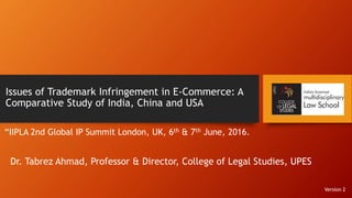 Issues of Trademark Infringement in E-Commerce: A
Comparative Study of India, China and USA
“IIPLA 2nd Global IP Summit London, UK, 6th & 7th June, 2016.
Dr. Tabrez Ahmad, Professor & Director, College of Legal Studies, UPES
Version 2
 