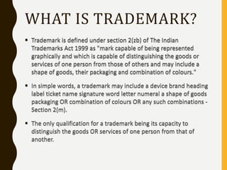 WHAT IS TRADEMARK?
 Trademark is defined under section 2(zb) of The Indian
Trademarks Act 1999 as "mark capable of being represented
graphically and which is capable of distinguishing the goods or
services of one person from those of others and may include a
shape of goods, their packaging and combination of colours."
 In simple words, a trademark may include a device brand heading
label ticket name signature word letter numeral a shape of goods
packaging OR combination of colours OR any such combinations -
Section 2(m).
 The only qualification for a trademark being its capacity to
distinguish the goods OR services of one person from that of
another.
 