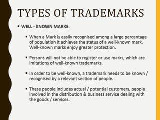 TYPES OF TRADEMARKS
 WELL - KNOWN MARKS:
 When a Mark is easily recognised among a large percentage
of population it achieves the status of a well-known mark.
Well-known marks enjoy greater protection.
 Persons will not be able to register or use marks, which are
imitations of well-known trademarks.
 In order to be well-known, a trademark needs to be known /
recognised by a relevant section of people.
 These people includes actual / potential customers, people
involved in the distribution & business service dealing with
the goods / services.
 