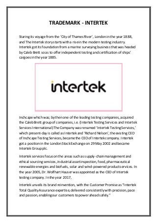 TRADEMARK - INTERTEK
Staring its voyagefrom the ‘City of Thames River’, London in the year 1888,
and The Intertek story starts with a risein the modern testing industry.
Intertek got its foundation from a marine surveying business thatwas headed
by Caleb Brett so as to offer independent testing and certification of ships’
cargoes in the year 1885.
Inchcapewhich was; by then one of the leading testing companies, acquired
the Caleb Brett group of companies, i.e. (Intertek Testing Services and Intertek
Services International) The Company was renamed ‘Intertek Testing Services,’
which present-day is called as Intertek and ‘Richard Nelson’, the existing CEO
of InchcapeTesting Services, became the CEO of Intertek company. Intertek
got a position in the London Stock Exchange on 29 May 2002 and became
Intertek Group plc.
Intertek services focus on the areas such as supply-chain management and
ethical sourcing services, industrialassetinspection, food, pharmaceutical
renewable energies and biofuels, solar and wind-powered productservices. In
the year 2005, Dr. WolfhartHauser was appointed as the CEO of Intertek
testing company. In the year 2017,
Intertek unveils its brand reinvention, with the Customer Promiseas “Intertek
Total Quality Assuranceexpertise, delivered consistently with precision, pace
and passion, enabling our customers to power ahead safely.”
 