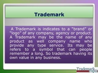 Trademark
A Trademark is indicates to a “brand” or
“logo” of any company, agency or product.
A Trademark may be the name of any
product as well company name who
provide any type service. Its may be
refers to a symbol that can people
remember a long. So trademark having its
own value in any business.

 