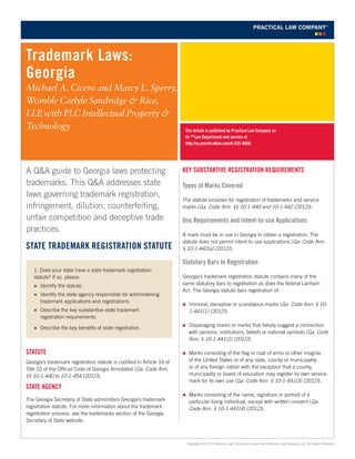 This Article is published by Practical Law Company on
its PLC
Law Department web service at
http://us.practicallaw.com/6-525-6059.
Trademark Laws:
Georgia
Michael A. Cicero and Marcy L. Sperry,
Womble Carlyle Sandridge & Rice,
LLP, with PLC Intellectual Property &
Technology
Copyright © 2013 Practical Law Publishing Limited and Practical Law Company, Inc. All Rights Reserved.
Key Substantive Registration Requirements
Types of Marks Covered
The statute provides for registration of trademarks and service
marks (Ga. Code Ann. §§ 10-1-440 and 10-1-442 (2012)).
Use Requirements and Intent-to-use Applications
A mark must be in use in Georgia to obtain a registration. The
statute does not permit intent to use applications (Ga. Code Ann.
§ 10-1-442(a) (2012)).
Statutory Bars to Registration
Georgia’s trademark registration statute contains many of the
same statutory bars to registration as does the federal Lanham
Act. The Georgia statute bars registration of:
„„ Immoral, deceptive or scandalous marks (Ga. Code Ann. § 10-
1-441(1) (2012)).
„„ Disparaging marks or marks that falsely suggest a connection
with persons, institutions, beliefs or national symbols (Ga. Code
Ann. § 10-1-441(2) (2012)).
„„ Marks consisting of the flag or coat of arms or other insignia
of the United States or of any state, county or municipality
or of any foreign nation with the exception that a county,
municipality or board of education may register its own service
mark for its own use (Ga. Code Ann. § 10-1-441(3) (2012)).
„„ Marks consisting of the name, signature or portrait of a
particular living individual, except with written consent (Ga.
Code Ann. § 10-1-441(4) (2012)).
A Q&A guide to Georgia laws protecting
trademarks. This Q&A addresses state
laws governing trademark registration,
infringement, dilution, counterfeiting,
unfair competition and deceptive trade
practices.
State Trademark Registration Statute
Statute
Georgia’s trademark registration statute is codified in Article 16 of
Title 10 of the Official Code of Georgia Annotated (Ga. Code Ann.
§§ 10-1-440 to 10-1-454 (2012)).
State agency
The Georgia Secretary of State administers Georgia’s trademark
registration statute. For more information about the trademark
registration process, see the trademarks section of the Georgia
Secretary of State website.
1. Does your state have a state trademark registration
statute? If so, please:
„„ Identify the statute.
„„ Identify the state agency responsible for administering
trademark applications and registrations.
„„ Describe the key substantive state trademark
registration requirements.
„„ Describe the key benefits of state registration.
 
